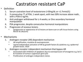 Castration resistant CaP
• Definition
   1.       Serum castration level of testosterone (<50ng/dL or <1.7nmol/L)
   2.       3 consecutive ↑ of PSA, 1 week apart, with two 50% increase above nadir,
            with a PSA>2 ng/mL
   3.       Anti-androgen withdrawal for ≥ 4 weeks; or One secondary hormonal
            manipulation
   4.       PSA progression, despite consecutive hormonal manipulations
   5.       Progression of osseous lesions
        •      (progression or appearance of ≥2 lesions on bone scan or soft tissue lesions using
               RECIST & LN≥2cm)

• Mechanisms
   1.       Androgen-receptor (AR) dependent mechanism
        •      AR amplification, mutation & overexpression
        •      Ligand independent activation of AR by growth factors & cytokines e.g. epidermal
               growth factor, VEGF
   1.       Androgen-receptor independent mechanism that bypass AR
        •      Associated with inhibition of apoptosis due to overexpression of oncogenes e.g. bcl-2
               & mutation of tumour suppressor gene p53
        •      Proliferation of androgen-independent clones
 