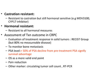 • Castration resistant:
   – Resistant to castration but still hormonal sensitive (e.g MDV3100,
     CYP17 inhibitor)
• Hormonal resistant:
   – Resistant to all hormonal measures
• Assessment of Txn outcome in CRPC
   – Evaluation of treatment response in solid tumors : RECIST Group
     (but 80% no measureable disease)
   – To monitor bone metastasis
   – PSA level:> 50% of PSA decline from pre-treatment PSA signify
     survival advantage
   – OS as a more valid end point
   – Pain reduction
   – Other marker: circulating tumor cell count , RT-PCR
 