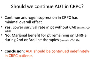 Should we continue ADT in CRPC?

• Continue androgen supression in CRPC has
  minimal overall effect
• Yes: Lower survival rate in pt without CAB [Manni JCO
  1988]
• No: Marginal benefit for pt remaining on LHRHa
  during 2nd or 3rd line therapies [Hussain JCO 1994]

• Conclusion: ADT should be continued indefinitely
  in CRPC patients
 