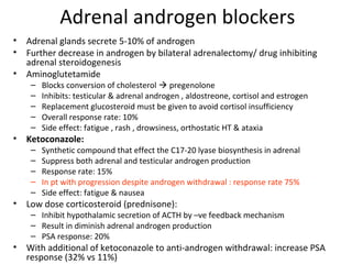 Adrenal androgen blockers
•   Adrenal glands secrete 5-10% of androgen
•   Further decrease in androgen by bilateral adrenalectomy/ drug inhibiting
    adrenal steroidogenesis
•   Aminoglutetamide
     –   Blocks conversion of cholesterol  pregenolone
     –   Inhibits: testicular & adrenal androgen , aldostreone, cortisol and estrogen
     –   Replacement glucosteroid must be given to avoid cortisol insufficiency
     –   Overall response rate: 10%
     –   Side effect: fatigue , rash , drowsiness, orthostatic HT & ataxia
•   Ketoconazole:
     –   Synthetic compound that effect the C17-20 lyase biosynthesis in adrenal
     –   Suppress both adrenal and testicular androgen production
     –   Response rate: 15%
     –   In pt with progression despite androgen withdrawal : response rate 75%
     –   Side effect: fatigue & nausea
•   Low dose corticosteroid (prednisone):
     – Inhibit hypothalamic secretion of ACTH by –ve feedback mechanism
     – Result in diminish adrenal androgen production
     – PSA response: 20%
•   With additional of ketoconazole to anti-androgen withdrawal: increase PSA
    response (32% vs 11%)
 