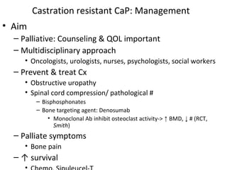 Castration resistant CaP: Management
• Aim
  – Palliative: Counseling & QOL important
  – Multidisciplinary approach
     • Oncologists, urologists, nurses, psychologists, social workers
  – Prevent & treat Cx
     • Obstructive uropathy
     • Spinal cord compression/ pathological #
        – Bisphosphonates
        – Bone targeting agent: Denosumab
            • Monoclonal Ab inhibit osteoclast activity-> ↑ BMD, ↓ # (RCT,
              Smith)
  – Palliate symptoms
     • Bone pain
  – ↑ survival
 