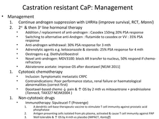 Castration resistant CaP: Management
• Management
  1.       Continue androgen suppression with LHRHa (improve survival, RCT, Manni)
  2.       2nd & then 3rd line hormonal therapy
       •      Addition / replacement of anti-androgen : Casodex 150mg 20% PSA response
       •      Switching to alternative anti-Andrgen : flutamide to casodex or VV : 35% PSA
              response
       •      Anti-androgen withdrawal: 30% PSA response for 3 mth
       •      Adrenolytic agents e.g. ketoconazole & steroids: 25% PSA response for 4 mth
       •      Oestrogens e.g. Diethylstilboestrol
       •      Novel anti-androgen: MDV3100: block AR transfer to nucleus, 50% respond if chemo-
              refractory
       •      Abiraterone acetate: improve OS after docetaxel [NEJM 2011]
  1.       Cytotoxic chemotherapy
       •      Inclusion: Symptomatic metastatic CRPC
       •      Contraindications: Poor performance status, renal failure or haematological
              abnormalities (correct first)
       •      Docetaxel-based chemo ↓ pain & ↑ OS by 2 mth vs mitoxantrone + prednisolone
              (Tannock, TAX327 NEJM2004 )
  1.       Non-cytotoxic drugs
       •      Immunotherapy: Sipuleucel-T (Provenge)
              1.   A dendritic cell-base therapeutic vaccine to stimulate T cell immunity against prostatic acid
                   phosphatase
              2.   Antigen presenting cells isolated from pts plasma, activated & cause T cell immunity against PAP
              3.   Well tolerable & ↑ OS by 4 mth vs placebo (IMPACT, Kantoff)
 