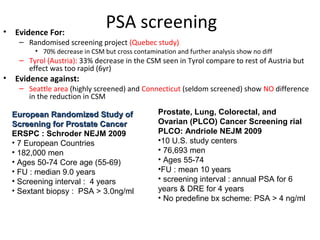 •   Evidence For:
                                 PSA screening
     – Randomised screening project (Quebec study)
          • 70% decrease in CSM but cross contamination and further analysis show no diff
     – Tyrol (Austria): 33% decrease in the CSM seen in Tyrol compare to rest of Austria but
       effect was too rapid (6yr)
•   Evidence against:
     – Seattle area (highly screened) and Connecticut (seldom screened) show NO difference
       in the reduction in CSM

    European Randomized Study of                  Prostate, Lung, Colorectal, and
    Screening for Prostate Cancer                 Ovarian (PLCO) Cancer Screening rial
    ERSPC : Schroder NEJM 2009                    PLCO: Andriole NEJM 2009
    • 7 European Countries                        •10 U.S. study centers
    • 182,000 men                                 • 76,693 men
    • Ages 50-74 Core age (55-69)                 • Ages 55-74
    • FU : median 9.0 years                       •FU : mean 10 years
    • Screening interval : 4 years                • screening interval : annual PSA for 6
    • Sextant biopsy : PSA > 3.0ng/ml             years & DRE for 4 years
                                                  • No predefine bx scheme: PSA > 4 ng/ml
 