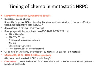Timing of chemo in metastatic HRPC
•   Start immeditately in symptomatic patient
•   Doxetaxel based chemo
•   3 weekly (improve OS) or 1weekly (in pt cannot tolerated) as it is more effective
    than best supportive care [EU 2007]
•   Asymptomatic patient: controversial
•   Poor prognostic factors: base on ASCO 2007 & TAX 327 trial
     –   PSA > 114ng/ml
     –   PSA DT < 55 days
     –   Presence of visceral metastases
     –   Anemia
     –   Bone scan progression
     –   Prior estramustine before docetaxel
•   Good risk (0-1 factor) , intermediate (2 factors) , high risk (3-4 factors)
•   Median OS: 25 % , 18 % & 13% respectively
•   Also improved survival if CRP level < 8mg/L
•   Conclusion: current indication for Chemotherapy in HRPC non-metastatic patient is
    inside clinical trials
 