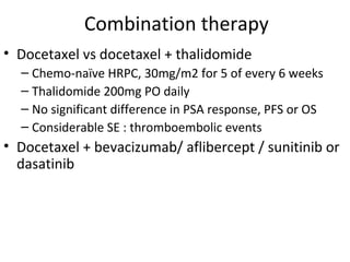 Combination therapy
• Docetaxel vs docetaxel + thalidomide
  – Chemo-naïve HRPC, 30mg/m2 for 5 of every 6 weeks
  – Thalidomide 200mg PO daily
  – No significant difference in PSA response, PFS or OS
  – Considerable SE : thromboembolic events
• Docetaxel + bevacizumab/ aflibercept / sunitinib or
  dasatinib
 