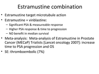 Estramustine combination
• Estramustine target microtubule action
• Estramustine + vinblastine:
   – Significant PSA & measureable response
   – Higher PSA response & time to progression
   – NO benefit in median survival
• Meta-analysis: Meta-analysis of Estramustine in Prostate
  Cancer (MECaP) Trialists [Lancet oncology 2007]: increase
  time to PSA progression and OS
• SE: thromboembolic (7%)
 