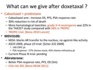 What can we give after doxetaxal ?
• Cabazitaxel + prednisone
   – Cabazitaxel arm : increase OS, PFS, PSA response rate
   – 30% reduction in risk of death
   – More hematological toxicities: grade 3–4 neutropenia was 22% in
     the TAX327 study compared with 58% in TROPIC
   – TROPIC trial: [Bono 2010 Lancet]
• MDV3100:
   – MOA: blocks AR transfer to the nucleus, no agoinst-like activity
   – ASCO 2009, phase I/II trial: [Scher JCO 2009]
      • 140 CRPC pt
      • PSA response : 57% chemo-navie, 45% chemo-refractory pt
   – Current Phase III trial: pending
• Abiraterone:
   – Better PSA response rate, PFS, OS (5m)
   – COU-AA-301 [Bono NEJM 2011]
 