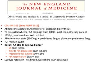 •   COU-AA-301 [Bono NEJM 2011]
•   Abiraterone Acetate (AA): Inhibitor of androgen biosynthesis
•   To evaluated whether AA prolongs OS in CRPC + post chemotherapy patient
•   1195pt, previous docetaxel recipient
•   Abiraterone acetate (1000mg) + prednisone 5mg vs placebo + prednisone 5mg
•   FU: median 12.8m
•   Result: AA able to achieved longer
     –   OS (15m vs 10m)
     –   Time to PSA progression (10m vs 6.6m)
     –   Progressive free survival (5m vs 3m)
     –   PSA response rate (29% vs 6%)
•   SE: fluid retention , HT, hypo K were more in AA gp as well
 