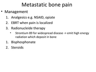 Metastatic bone pain
• Management
  1. Analgesics e.g. NSAID, opiate
  2. EBRT when pain is localized
  3. Radionucleide therapy
    •   Strontium 89 for widespread disease -> emit high energy
        radiation which deposit in bone
  1. Bisphosphonate
  2. Steroids
 