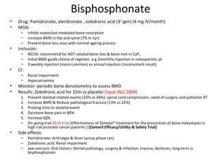 Bisphosphonate
•   Drug: Pamidronate, alendronate , zoledronic acid (3rd gen) (4 mg IV/month)
•   MOA:
     –    Inhibit osteoclast mediated bone resorption
     –    increase BMD in hip and spine (7% in 1yr)
     –    Prevent bone loss asso with normal ageing process
•   Inclusion:
     –    NCCN: recommend for ADT-related bone loss & bone met in CaP,
     –    Initial BMD guide choice of regimen: e.g 3monthly injection in osteoporotic pt
     –    3 weekly injection (more common) vs annual injection (inconsistent result)
•   CI:
     –    Renal impairment
     –    Hypocalcaemia
•   Monitor: periodic bone densitometry to assess BMD
•   Results: Zoledronic acid for 15m vs placebo [Saad JNCI 2004]
     1.   Prevent skeletal related events (33% vs 44%): spinal cord compression, need of surgery and palliative RT
     2.   Increase BMD & Reduce pathological fracture (13% vs 22%)
     3.   Prolong time to skeletal event
     4.   Decrease bone pain in 80%
     5.   Increase QOL
     –    On-going trail ZEUS trial [Effectiveness of Zometa® treatment for the prevention of bone metastases in
          high risk prostate cancer patients ] (Zomaril Efficacy/Utility & Safety Trial)
•   Side effects:
     –    Pamidronate: Arthralgia & fever (actue phase rxn)
     –    Zoledronic acid: Renal impairment
     –    Jaw necrosis: Risk factors: Dental pathology, surgery & infection, trauma, dentures, long term iv
          bisphosphonate
 