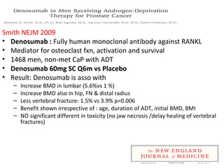 Smith NEJM 2009
• Denosumab : Fully human monoclonal antibody against RANKL
• Mediator for osteoclast fxn, activation and survival
• 1468 men, non-met CaP with ADT
• Denosumab 60mg SC Q6m vs Placebo
• Result: Denosumab is asso with
   –   Increase BMD in lumbar (5.6%vs 1 %)
   –   Increase BMD also in hip, FN & distal radius
   –   Less vertebral fracture: 1.5% vs 3.9% p=0.006
   –   Benefit shown irrespective of : age, duration of ADT, initial BMD, BMI
   –   NO significant different in toxicity (no jaw necrosis /delay healing of vertebral
       fractures)
 
