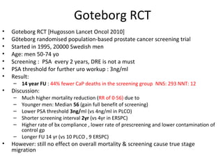 Goteborg RCT
•   Goteborg RCT [Hugosson Lancet Oncol 2010]
•   Göteborg randomised population-based prostate cancer screening trial
•   Started in 1995, 20000 Swedish men
•   Age: men 50-74 yo
•   Screening : PSA every 2 years, DRE is not a must
•   PSA threshold for further uro workup : 3ng/ml
•   Result:
    – 14 year FU : 44% fewer CaP deaths in the screening group NNS: 293 NNT: 12
•   Discussion:
    – Much higher mortality reduction (RR of 0·56) due to
    – Younger men: Median 56 (gain full benefit of screening)
    – Lower PSA threshold 3ng/ml (vs 4ng/ml in PLCO)
    – Shorter screening interval 2yr (vs 4yr in ERSPC)
    – Higher rate of bx compliance , lower rate of prescreening and lower contamination of
      control gp
    – Longer FU 14 yr (vs 10 PLCO , 9 ERSPC)
•   However: still no effect on overall mortality & screening cause true stage
    migration
 