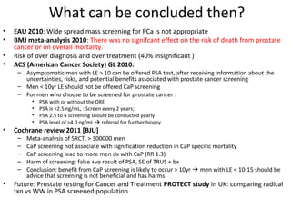 What can be concluded then?
•   EAU 2010: Wide spread mass screening for PCa is not appropriate
•   BMJ meta-analysis 2010: There was no signifcant effect on the risk of death from prostate
    cancer or on overall mortality.
•   Risk of over diagnosis and over treatment (40% insignificant )
•   ACS (American Cancer Society) GL 2010:
     – Asymptomatic men with LE > 10 can be offered PSA test, after receiving information about the
       uncertainties, risks, and potential benefits associated with prostate cancer screening
     – Men < 10yr LE should not be offered CaP screening
     – For men who choose to be screened for prostate cancer :
           •   PSA with or without the DRE
           •   PSA is <2.5 ng/mL, : Screen every 2 years;
           •   PSA 2.5 to 4 screening should be conducted yearly
           •   PSA level of >4.0 ng/mL  referral for further biopsy
•   Cochrane review 2011 [BJU]
     –   Meta-analysis of 5RCT, > 300000 men
     –   CaP screening not associate with signification reduction in CaP specific mortality
     –   CaP screening lead to more men dx with CaP (RR 1.3)
     –   Harm of screening: false +ve result of PSA, SE of TRUS + bx
     –   Conclusion: benefit from CaP screening is likely to occur > 10yr  men with LE < 10-15 should be
         advice that screening is not beneficial and has harms
•   Future: Prostate testing for Cancer and Treatment PROTECT study in UK: comparing radical
    txn vs WW in PSA screened population
 