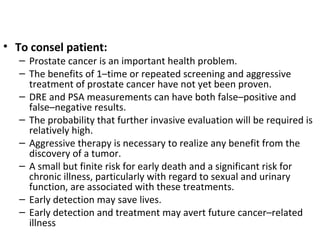 • To consel patient:
   – Prostate cancer is an important health problem.
   – The benefits of 1–time or repeated screening and aggressive
     treatment of prostate cancer have not yet been proven.
   – DRE and PSA measurements can have both false–positive and
     false–negative results.
   – The probability that further invasive evaluation will be required is
     relatively high.
   – Aggressive therapy is necessary to realize any benefit from the
     discovery of a tumor.
   – A small but finite risk for early death and a significant risk for
     chronic illness, particularly with regard to sexual and urinary
     function, are associated with these treatments.
   – Early detection may save lives.
   – Early detection and treatment may avert future cancer–related
     illness
 