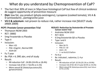 What do you understand by Chemoprevention of CaP?
•   The fact that 30% of men in 50yo have histological CaP but few of clinical evidence
    dx suggest opportunity of preventive measure
•   Diet: low fat, soy product (phyto-oestrogens), Lycopene (cooked tomato), Vit A &
    D (antioxidant) , pomegranite juice
•   Vit E & selenium: not proven to reduce risk, rather increase risk [SELECT study
    JAMA 2009]
PCPT: Prostate Cancer prevention Trial             REDUCE: Reduction by Dutesteride of Prostate
• Thompson NEJM 2003                                  Cancer event Trial
                                                   • Andrioloe NEJM 2010
• RCT: 18882                                       • RCT: 8231
• 5mg Finasteride vs Placebo                       • 0.5mg Dutasteride QD vs Placebo
• Type II                                          • Type I and II
• Inclusion:                                       • Inclusion:
     – Men >55                                          –   Men 50-75
     – PSA <3ng/ml , Normal DRE                         –   PSA 2.5 -10
     – AUA<20                                           –   AUA < 25
                                                        –   1 –ve bx 6/12 before
•   Fu 7 year                                      •   FU 4 yr
•   Bx: PSA > 4, DRE abn, end of study             •   Bx: indicated , radomise, 2, 4 yr
•   Result:                                        •   Result:
     – RR reduction CaP : 24.8% (24.4% vs 18.4%)        –   RR reduction of CaP: 22.5% (25.1% vs 19.9%)
     – Increase risk of GS > 7 (6.4% vs 5.1%)           –   Increase risk of GS >8 in ¾ year (0.5% vs <0.1%)
     – More sexual SE (libido/ejaculation/ED,           –   More sexual SE (libido/ejaculation/ED), heart failure
                                                            (0.7% vs 0.4%)
        gynaecomastia)
 
