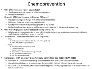 Chemoprevention
•   Why 5ARi decreases risk of Ca prostate?
     – Shrinkage of prostate tumors or inhibit their growths
     – Decreased PSA level : X2
•   How did 5ARI lead to more HG tumor ? [Grover]
     –   Induced histological change mimic HG cancer (not really)
     –   HG tumor resistant to androgen deprivation
     –   Create environment that promote growth of HG tumor
     –   Reduction of prostate volume and increase tumor density  increase detection rate
•   Why more high grade tumor detected during year 3 / 4?
     – Relatively more tumor detected in year 1/2 in the placebo arm and less tumour case remained in the
       study to progress to higher grade in year 3/4
•   Then should Chemoprevention be offer to patient?
     –   Pros
           •    Reduce prevalence of CaP by 25% (but only in low grade Ca)
           •    BPH: AUR/BPH surgery/IPSS/UTI
     –   Cons
           •    Possibility of high grade prostate cancer
           •    Sexually related S/E
           •    Cost of treatment
           •    No evidence on  mortality from high risk CaP
           •    No agreed PSA level for biopsy
           •    No long term data on 5 ARI
•   Conclusion: [FDA Oncology Drug Advisory Committee Dec 2010][NEJM 2011]
     – Reduction in CaP risk with both drugs was limited to tumor with GS < 6 (80% very low risk)
     – One additional HG cancer in order to avert 3-4 potentially clinically relevant low-grade cancers
     – FDA: both 5ARI doe not have favorable risk benefit profile for the proposed used of chemoprevention of
       CaP in healthy men
 