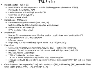 TRUS + bx
•   Indications for TRUS + bx:
     –   Abnormal PSA or DRE (asymmetry , nodule, fixed craggy mass, obliteration of MG)
     –   Previous bx show HGPIN / ASAP
     –   Previous normal bx but rising PSA or abn DRE
     –   Confirmed txn after cryo, HIFU
     –   PSA recurrence after RT
•   Indication of TRUS only:
     –   Estimate volume pre intervetion (PVP,TURis,OP)
     –   Male infertility: SV, EJD obstruction, calculus, Mullerian cyst
     –   Prostate abscess with drainage
     –   CPPS: prostatic cyst or calculi
•   Preparation:
     –   Rule out CI: immunocompromise, bleeding tendency, aspirin/ warfarin/ plavix, active UTI
     –   Investigation: CBP, LRFT, INR, MSU/CSU
     –   Informed consent
     –   Roger Kirby RCT: no need to stop aspirin before TRUS +bx [BJU 2003]
•   Procedure:
     –   Med: Antibiotic prophylaxis(Quinolone, flagyl x 3 days) , Fleet enema on morning
     –   Analgesic : Elma Cr to peri-anal area, Preiprostatic block with lignocaine (10ml , 1%)
     –   DRE: size, nodule, SV (cT stage)
     –   7.5MHz TRUS probe , bi-planar views:
           • ECE or nodule: hypoechoic (50%) ,isoechoic (40%), hyperechoic (10%)
     – 18 gauge needle,10- 12 core lateral & peripheral directed bx (increase CDR by 15% vs 6 core [Presti
       2000])
•   Complications: hemospermia (25%), mild hematuria (5%), PR bleeding (5%), severe PR bleed
    (1%), Sepsis (<1%), AROU (1%), Death (< 0.1%)
 