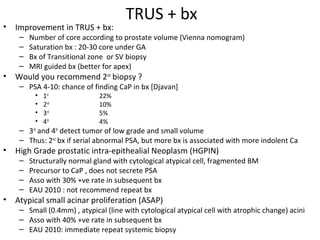 TRUS + bx
•   Improvement in TRUS + bx:
     –   Number of core according to prostate volume (Vienna nomogram)
     –   Saturation bx : 20-30 core under GA
     –   Bx of Transitional zone or SV biopsy
     –   MRI guided bx (better for apex)
•   Would you recommend 2nd biopsy ?
     – PSA 4-10: chance of finding CaP in bx [Djavan]
          •   1st             22%
          •   2nd             10%
          •   3rd             5%
          •   4th             4%
     – 3rd and 4th detect tumor of low grade and small volume
     – Thus: 2nd bx if serial abnormal PSA, but more bx is associated with more indolent Ca
•   High Grade prostatic intra-epithealial Neoplasm (HGPIN)
     –   Structurally normal gland with cytological atypical cell, fragmented BM
     –   Precursor to CaP , does not secrete PSA
     –   Asso with 30% +ve rate in subsequent bx
     –   EAU 2010 : not recommend repeat bx
•   Atypical small acinar proliferation (ASAP)
     – Small (0.4mm) , atypical (line with cytological atypical cell with atrophic change) acini
     – Asso with 40% +ve rate in subsequent bx
     – EAU 2010: immediate repeat systemic biopsy
 