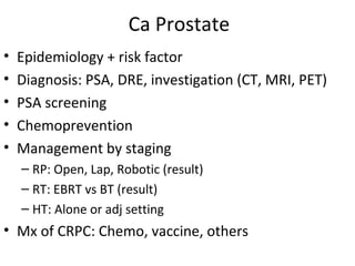 Ca Prostate
•   Epidemiology + risk factor
•   Diagnosis: PSA, DRE, investigation (CT, MRI, PET)
•   PSA screening
•   Chemoprevention
•   Management by staging
    – RP: Open, Lap, Robotic (result)
    – RT: EBRT vs BT (result)
    – HT: Alone or adj setting
• Mx of CRPC: Chemo, vaccine, others
 