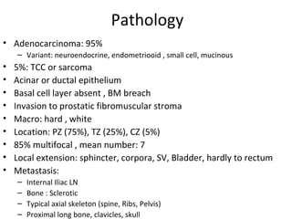 Pathology
• Adenocarcinoma: 95%
    – Variant: neuroendocrine, endometriooid , small cell, mucinous
•   5%: TCC or sarcoma
•   Acinar or ductal epithelium
•   Basal cell layer absent , BM breach
•   Invasion to prostatic fibromuscular stroma
•   Macro: hard , white
•   Location: PZ (75%), TZ (25%), CZ (5%)
•   85% multifocal , mean number: 7
•   Local extension: sphincter, corpora, SV, Bladder, hardly to rectum
•   Metastasis:
    –   Internal Iliac LN
    –   Bone : Sclerotic
    –   Typical axial skeleton (spine, Ribs, Pelvis)
    –   Proximal long bone, clavicles, skull
 