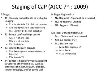 Staging of CaP (AJCC 7th : 2009)
T Stage:                                         N Stage: Regional LN
• T1: clinically not palpable or visible by      • Nx: Regional LN cannot be assessed
    imaging                                      • N0: no regional LN met
     – T1a: incidental < 5% of tissue resected   • N1: Regional LN met
     – T1b: incidental > 5% tissue resected
     – T1c: Identify by bx (not palpable)
                                                 M Stage: Distant metastasis:
•   T2: Tumor confined to prostate
                                                 • Mx : DM cannot be assessed
     – T2a: < ½ of one lobe
     – T2b: > ½ of one lobe                      • M0: no distant met
     – T2c: Both lobe                            • M1: Distant met
•   T3: Extend through capsule                       – M1a: Non-regional LN
     – T3a: Extracapsular extension (uni or          – M1b: bone
       bilateral)                                    – M1c: Others site
     – T3b: invade SV
•   T4: Tumor is fixed or invades adjacent
    structures other than SV: , such as
    external sphincter, rectum, bladder,
    levator muscles, and/or pelvic wall
 