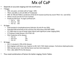 Mx of CaP
•   Depends on accurate staging and risk stratification
•   T Stage:
     –   DRE: very poor, correlate with pT stage < 50%
     –   TRUS: only 60% or all Ca & 40% of T3 detected
     –   MRI: SV 70% & SP 80% in prediction of ECE & SV invasion (confuse by recent TRUS + bx : wait 4/52)
     –   Others: bx GS score & % of core involved
     –   Predict by PSA level : % organ confined CaP :
           •   PSA <4      80%
           •   PSA 4-10    70%
           •   PSA >10     50%
•   N stage:
     –   Gold standard is lymphadenectomy (obtrator LN only miss 50%)
     –   Extended LND proximally to the common iliac bifurcation (AUA BPP 2009)
     –   CT / MRI relies on size of lymph node (>8mm) with significant under staging (50%)
     –   CT finding of nodal disease <1% if PSA <20
     –   PSA: Proportion of N+ disease
           •   PSA <10              5%
           •   PSA 10-20            18%
           •   PSA >20              36%
•   M stage:
     –   ALP, Cr elevated in 70% of M1 disease
     –   Best staging is with bone scan, Superior to XR / ALP / PAP, Radio-isotopes :Technetium diphosphonates
     –   MRI marrow screen: more SN then bone scan but more expensive
     –   PSA > 100, 100% PPV for M1 disease.

•   Thus need combination of factors for better staging: Partin Tables
 