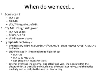 When do we need….
• Bone scan ?
   – PSA > 20
   – GS 8-10
   – cT3 / T4 regardless of PSA
• CT/ MRI ? High risk group
   – PSA >20-25 OR
   – Bx GS>/= 8 OR
   – cT3 disease or above
• Lymphadenectomy ?
   – Unnecessary in low risk CaP (PSA</=10 AND cT1/T2a AND GS </=6) : <10% LND
     by Partin
   – LND indicated in : intermediate to high risk gp
       • PSA > 20
       • PSA 10-20 AND GS<6
       • Risk of LN met > 7% (Partin tables)
   – Extend: overlying the external iliac artery and vein, the nodes within the
     obturator fossa cranially and caudally to the obturator nerve, and the nodes
     medially and laterally to the internal ileac artery
 