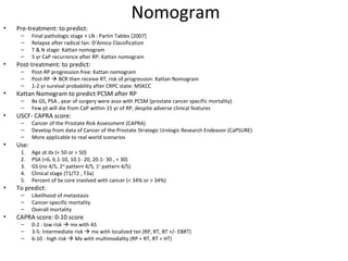 Nomogram
•   Pre-treatment: to predict:
     –     Final pathologic stage + LN : Partin Tables [2007]
     –     Relapse after radical txn: D’Amico Classification
     –     T & N stage: Kattan nomogram
     –     5 yr CaP recurrence after RP: Kattan nomogram
•   Post-treatment: to predict:
     –     Post-RP progression free: Kattan nomogram
     –     Post-RP  BCR then receive RT, risk of progression: Kattan Nomogram
     –     1-2 yr survival probability after CRPC state: MSKCC
•   Kattan Nomogram to predict PCSM after RP
     –     Bx GS, PSA , year of surgery were asso with PCSM (prostate cancer specific mortality)
     –     Few pt will die from CaP within 15 yr of RP, despite adverse clinical features
•   USCF- CAPRA score:
     –     Cancer of the Prostate Risk Assessment (CAPRA)
     –     Develop from data of Cancer of the Prostate Strategic Urologic Research Endeavor (CaPSURE)
     –     More applicable to real world scenarios
•   Use:
     1.    Age at dx (< 50 or > 50)
     2.    PSA (<6, 6.1-10, 10.1- 20, 20.1- 30 , > 30)
     3.    GS (no 4/5, 2nd pattern 4/5, 1st pattern 4/5)
     4.    Clinical stage (T1/T2 , T3a)
     5.    Percent of bx core involved with cancer (< 34% or > 34%)
•   To predict:
     –     Likelihood of metastasis
     –     Cancer-specific mortality
     –     Overall mortality
•   CAPRA score: 0-10 score
     –     0-2 : low risk  mx with AS
     –     3-5: Intermediate risk  mx with localized txn (RP, RT, BT +/- EBRT)
     –     6-10 : high risk  Mx with multimodality (RP + RT, RT + HT)
 