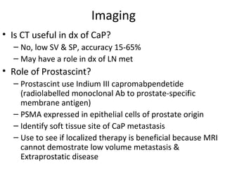 Imaging
• Is CT useful in dx of CaP?
  – No, low SV & SP, accuracy 15-65%
  – May have a role in dx of LN met
• Role of Prostascint?
  – Prostascint use Indium III capromabpendetide
    (radiolabelled monoclonal Ab to prostate-specific
    membrane antigen)
  – PSMA expressed in epithelial cells of prostate origin
  – Identify soft tissue site of CaP metastasis
  – Use to see if localized therapy is beneficial because MRI
    cannot demostrate low volume metastasis &
    Extraprostatic disease
 