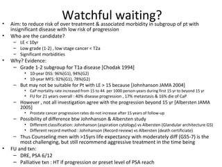 •
                            Watchful waiting? of pt with
    Aim: to reduce risk of over treatment & associated morbidity in subgroup
    insignificant disease with low risk of progression
•   Who are the candidate?
     – LE < 10yr
     – Low grade (1-2) , low stage cancer < T2a
     – Significant morbidities
•   Why? Evidence:
     – Grade 1-2 subgroup for T1a disease [Chodak 1994]
          • 10-year DSS: 96%(G1), 94%(G2)
          • 10-year MFS: 92%(G1), 78%(G2)
     – But may not be suitable for Pt with LE > 15 because [Johnhanson JAMA 2004]
          • CaP mortality rate increased from 15 to 44 per 1000 person-years during first 15 yr to beyond 15 yr
          • FU for 21 years overall : 40% disease progression , 17% metastasis & 16% die of CaP
     – However , not all investigation agree with the progression beyond 15 yr [Albersten JAMA
       2005]
          • Prostate cancer progression rates do not increase after 15 years of follow-up
     – Possibility of difference btw Johnhanson & Albersten study
          • Different classification: Johnhanson (aspiration cytology) vs Albersten (Glandular architecture GS)
          • Different record method : Johnhanson (Record review) vs Albersten (death certificiate)
     – Thus Counseling men with >15yrs life expectancy with moderately diff (GS5-7) is the
        most challenging, but still recommend aggressive treatment in the time being
•   FU and txn:
     – DRE, PSA 6/12
     – Palliative txn : HT if progression or preset level of PSA reach
 