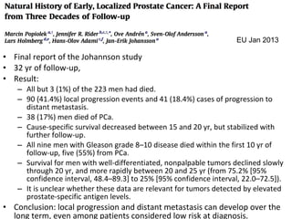 EU Jan 2013

• Final report of the Johannson study
• 32 yr of follow-up,
• Result:
   – All but 3 (1%) of the 223 men had died.
   – 90 (41.4%) local progression events and 41 (18.4%) cases of progression to
     distant metastasis.
   – 38 (17%) men died of PCa.
   – Cause-specific survival decreased between 15 and 20 yr, but stabilized with
     further follow-up.
   – All nine men with Gleason grade 8–10 disease died within the first 10 yr of
     follow-up, five (55%) from PCa.
   – Survival for men with well-differentiated, nonpalpable tumors declined slowly
     through 20 yr, and more rapidly between 20 and 25 yr (from 75.2% [95%
     confidence interval, 48.4–89.3] to 25% [95% confidence interval, 22.0–72.5]).
   – It is unclear whether these data are relevant for tumors detected by elevated
     prostate-specific antigen levels.
• Conclusion: local progression and distant metastasis can develop over the
  long term, even among patients considered low risk at diagnosis.
 