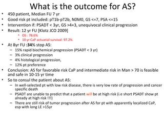 What is the outcome for AS?
•   450 patient, Median FU 7 yr
•   Good risk pt included: pT1b-pT2b, N0M0, GS <=7, PSA <=15
•   Intervention if: PSADT < 3yr, GS >4+3, unequivocal clinical progression
•   Result: 12 yr FU [Klotz JCO 2009]
          • OS : 78.6%
          • 10 yr CaP actuarial survival: 97.2%
•   At 8yr FU :34% stop AS:
     –   15% rapid biochemical progression (PSADT < 3 yr)
     –   3% clinical progression
     –   4% histological progression,
     –   12% pt preference
•   Conclusion: AS for favorable risk CaP and intermediate risk in Man > 70 is feasible
    and safe in 10-15 yr time
•   So to consul the patient about AS:
     – In well-selected pt with low risk disease, there is very low rate of progression and cancer
       specific death
     – PSADT are unable to predict that a patient will be at high risk (i.e short PSADT show pt
       already at high risk !!!)
     – There are still risk of tumor progression after AS for pt with apparently localized CaP,
       esp with long LE >15yr
 