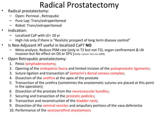 Radical Prostatectomy
•   Radical prostatectomy:
    – Open: Perineal , Retropubic
    – Pure Lap: Trans/extraperitoneal
    – Robot: Trans/extraperitoneal
•   Indication:
    – Localized CaP with LE> 10 yr
    – High risk only if there is “Realistic prospect of long term disease control”
•   Is Neo-Adjuvant HT useful in localized CaP? NO
    – Meta-analysis: Reduce PSM rate (only in T2 but not T3), organ confinement & LN
      invasion but No effect on OS or DFS [Shelly Cancer Txm rev 2009]
•   Open Retropubic prostatectomy:
    1.  Pelvic lymphadenectomy;
    2.  Opening of the endopelvic fascia and limited incision of the puboprostatic ligaments;
    3.  Suture ligation and transection of Santorini's dorsal venous complex;
    4.  Dissection of the urethra at the apex of the prostate
    5.  Transection of the urethra (sometimes the anastomotic sutures are placed at this point
        in the operation);
    6. Dissection of the prostate from the neurovascular bundles;
    7. Securing and transection of the prostatic pedicles;
    8. Transection and reconstruction of the bladder neck;
    9. Dissection of the seminal vesicles and ampullary portions of the vasa deferentia
    10. Performance of the vesicourethral anastomosis
 