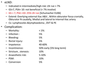 • eLND:
   – Indicated in intermediate/high risk: LN +ve > 7%
   – GS<7, PSA< 10: not beneficial (< 7% involve)
   – GS > 7, PSA >10: 25% LN +ve [Schumacher EU06]
   – Extend: Overlying external iliac A&V , Within obturator fossa cranially,
     Obturator N caudally, Medial and lateral to internal iliac artery
   – Cx: Lymphoceles &lymphoedema , DVT & PE
• Complication:
   –   Mortality:                 < 1%:
   –   Infection :                5%
   –   Bleeding:                  5%
   –   Rectal injury:             5%
   –   Impotence:                 40-60%
   –   Incontinence:              50% early (5% long term)
   –   Stricture , stenosis:      10%
   –   Anaesthetic risk:          5-10%
   –   PSM:                       10%
   –   Conversion                 5%
 