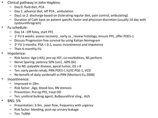•   Clinical pathway in John Hopkins:
     –   Day 0: fluid diet, PCA
     –   Day 1: advance diet, off PCA , ambulation
     –   Day1 or 2: discharge based on (tolerating regular diet, pain control, ambulating)
     –   Duration of Cath base on patient specific factor and physician discretion (usually 14 day with
         cystourethrogram)
•   Fu schedule:
     –   Day 14 : Off foley, start PFE
     –   1st FU 6 weeks: assess recovery , early cx , review histology, ensure PFE, offer PDE5-1
     –   Discuss Progression free survival by using Kattan Nomogram
     –   2nd FU 3 months: PSA < 0.1, assess incontinence and impotence
     –   Then 6 monthly FU
•   Impotence:
     –   Risk factor: Age (>65), pre-op IIEF, co-morbidities, NS perform
     –   Nerve Sparing: potency 50% (uni) , 60% (bi)
     –   CI to NS: palpable disease, apical tumor, GS > 8
     –   Txn: early penile rehab, PRN PDE5-I, IU/IC PGE-1, VCD
     –   No benefit of daily vardenafil vs PRN [Montorsi Eu 2008]
•   Incontinence:
     –   Improved in 18m
     –   Risk factor: ,Age, blood loss, BN stenosis
     –   Prevention: Pre-op PFE, treat DO
     –   Txn: urethral bulking agent, Bulbourethral sling , AUS
•   BNS: 5%
     – Presentation: 3-9m , poor flow, frequency with urgency
     – Risk factor: bleeding, post-op urinary leakage
     – Txn: TUBNI
 