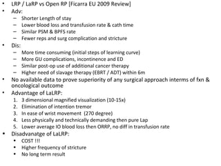 •   LRP / LaRP vs Open RP [Ficarra EU 2009 Review]
•   Adv:
    –      Shorter Length of stay
    –      Lower blood loss and transfusion rate & cath time
    –      Similar PSM & BPFS rate
    –      Fewer reps and surg complication and stricture
•   Dis:
    –      More time consuming (initial steps of learning curve)
    –      More GU complications, incontinence and ED
    –      Similar post-op use of additional cancer therapy
    –      Higher need of slavage therapy (EBRT / ADT) within 6m
•   No available data to prove superiority of any surgical approach interms of fxn &
    oncological outcome
•   Advantage of LaLRP:
    1.     3 dimensional magnified visualization (10-15x)
    2.     Elimination of intention tremor
    3.     In ease of wrist movement (270 degree)
    4.     Less physically and technically demanding then pure Lap
    5.     Lower average IO blood loss then ORRP, no diff in transfusion rate
•   Disadvanatge of LaLRP:
    •      COST !!!
    •      Higher frequency of stricture
    •      No long term result
 