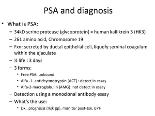 PSA and diagnosis
• What is PSA:
  – 34kD serine protease (glycoprotein) = human kallikrein 3 (HK3)
  – 261 amino acid, Chromosome 19
  – Fxn: secreted by ductal epithelial cell, liquefy seminal coagulum
    within the ejaculate
  – ½ life : 3 days
  – 3 forms:
     • Free PSA: unbound
     • Alfa -1- antichytmotrypsin (ACT) : detect in essay
     • Alfa-2-macroglobulin (AMG): not detect in essay
  – Detection using a monoclonal antibody essay
  – What’s the use:
     • Dx , prognosis (risk gp), monitor post-txn, BPH
 