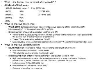 •   What is the Cancer control result after open RP ?
•   JHH/Patrick Walsh series
    1982-97, N=2404, mean FU 6.5yr (26% 10y)
    10YCSS        96%                15YCSS 90%
    10YBPFS       74%                15YBPFS 66%
    10YMFS        90%
    10 OS         95%
•   Ways to improve continence:
     – Walsh 2002: Butressing sutures to prevent passive opening of BN with filling (BN
       intussuception)  3mo continence 82% vs 54%
     – Recapitulation of normal support of Urethra and BN
         • “Rocco stitch” JU06: suturing posterior striated sphincter to the Denovilliers fascia posterior to
           the bladder wall  earlier recovery of continence
         • Tewari “Total restoration technique ”Uro07
         • Menon JU08: 2-layer anastomotic reconstruction in RALRP  no difference compare to 1 layer
•   Ways to improve Sexual function:
     – Kaul BJU06: high intrafascial nerve release along the length of prostate
         • 95% have intercourse at least 1x in 4 weeks
         • 70% return to baseline erectile function at 1 year
     – Nielsen JU08: High anterior release (HRA) of the levator fascia in RRP
         • High release done more toward the apex of prostate and in plane btw levator fascia and
           prostatic fascia, rather than btw prostatic fascia and capsule of the prostate
         • Earlier potency (93%vs 77% at 12 mo)
         • Improved return to baseline (70%vs 54%)
         • Compare to standard nerve sparing
 