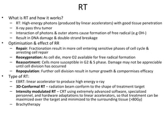 RT
•   What is RT and how it works?
    –   RT: High-energy photons (produced by linear accelerators) with good tissue penetration
    –   X-ray pass thru tumor
    –   Interaction of photons & outer atoms cause formation of free radical (e.g OH-)
    –   Result in DNA damage & double-strand breakage
•   Optimisation & effect of RR
    – Repair: Fractionation result in more cell entering sensitive phases of cell cycle &
      arresting cell repair
    – Reoxygenation: As cell die, more O2 available for free radical formation
    – Reassortment: Cells more susceptible in G2 & S phase. Damage may not be appreciable
      until cell division has occurred
    – Repopulation: Further cell division result in tumor growth & compormises efficacy
•   Type of RT:
    – EBRT: linear accelerator to produce high energy x-ray
    – 3D-Conformal RT – radiation beam conform to the shape of treatment target
    – Intensity modulated RT – CRT using extremely advanced software, specialized
      personnel, and hardware adaptations to linear accelerators, so that treatment can be
      maximized over the target and minimized to the surrounding tissue (>80Gy)
    – Brachytherapy
 
