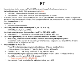 RT
•   No randomised studies comparing RP with EBRT or brachytherapy for localised prostate cancer
•   National Institutes of Health (NIH) consensus set up in 1988
      – EBRT offers the same long-term survival results as surgery
      – EBRT provides a quality of life at least as good as that provided by surgery
•   In localized prostate cancer T1c-T2c N0 M0, 3D-CRT with or without IMRT is recommended even for young patients
    who refuse surgical intervention. There is fairly strong evidence that low-, intermediate- and high-risk patients benefit
    from dose escalation (LE 1a)
•   Indications for RT:
     –   Clinically localized prostate cancer
•   Localized prostate cancer low risk (T1a-2a, GS < 6, PSA, 10)
     –   EBRT ≥74Gy, Brachytherapy ≥140Gy
•   Localized prostate cancer, intermediate risk (T2b , GS 7, PSA 10-20)
     –   6m ADT with RT (> 75Gy) improve OS by 13% vs no ADT (D’Amico JAMA 2004)
•   Localized high risk (T2c, GS> 7, PSA >20) / Locally advanced prostate cancer
     –   Dose: >75Gy, External irradiation with dose escalation is mandatory  improve 5yr BDFS
     –   Concomitant and/or adjuvant HT provide longer time-to-disease progression and longer OS than RT alone
         followed by ADT at progression (LE : 1b)
•   Prophylatic RT to Pelvic LN:
     – Pelvic LN metastasis require systemic txn because RT alone is not sufficient
     – In high risk case: Prophylatic RT (50Gy) to Pelvic LN has NO benefit
     – Evidence : RTOG 7706 study, Standford study , GETUG-01 trail
     – PLND needed to improve pt selection for RT based on Partin’s tables and Roach formula
     – Should be consider when Risk of N+ disease > 15 %
            • Roach formula: 2/3 PSA + (10 x [GS-6])
     – For example: Pelvic irradiation for pN1 pt with long term ADT
 