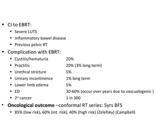 • CI to EBRT:
   • Severe LUTS
   • Inflammatory bowel disease
   • Previous pelvic RT
• Complication with EBRT:
   •   Cystitis/hematuria          20%
   •   Proctitis                   20% (3% long term)
   •   Urethral stricture          5%
   •   Urinary incontinence        1% long term
   •   Lower limb edema            5%
   •   ED                          30-60% (occur over years due to vascuologenic )
   •   2nd cancer                  1 in 300
• Oncological outcome –conformal RT series: 5yrs BFS
   • 85% (low risk), 60% (int. risk), 40% (high risk) (Zelefsky) (Campbell)
 