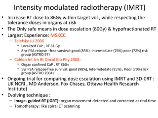 Intensity modulated radiotherapy (IMRT)
• Increase RT dose to 86Gy within target vol , while respecting the
  tolerance doses in organs at risk
• The Only safe means in dose escalation (80Gy) & hypofractionated RT
• Largest Experience: MSKCC
   – Zelefsky JU 2006
       • Localized CaP , RT 81 Gy
       • 8 yr PSA relapse –free survival: good (85%), intermediate (76%) poor (72%) risk
         group (ASTRO 97)
   – Cahlon Int Jrn Rt Oncol Bio Phy 2008:
       • Organ confined CaP , RT 86Gy
       • 5yr PSA relapse-free survival: good (98%), Intermitedate (85%) , Poor (70%) risk
         group (ASTRO 2004)
• Ongoing trial for comparing dose escalation using IMRT and 3D-CRT :
  UK NCRI , MD Anderson, Fox Chases, Ottawa Health Research
  Institute)
• Evolving technique :
   – Image- guided RT (IGRT): organ movement detected and corrected at real time
   – Tomotherapy: like spiral CT scanning
 