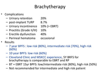 Brachytherapy
• Complications
   – Urinary retention        20%
   – post-implant TURP        8.7%
   – Urinary incontinence 10% (> EBRT)
   – Proctitis (Grade II/III) 10%
   – Erectile dysfunction     40%
   – Perineal hematoma        occasional
• Results
   – 7 year BPFS : low risk (80%), intermediate risk (70%), high risk
     (60%)
   – 10 year BPFS: low risk (60%)
   – Cleveland Clinic and MSKCC experience, 5Y BRFS for
     brachytherapy is comparable to EBRT and RP
   – BT + EBRT 15yr BPFS: low/intermediate risk (80%), high risk (50%)
   – Not recommended for intermediate and high risk patient
 