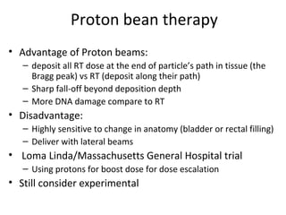 Proton bean therapy
• Advantage of Proton beams:
   – deposit all RT dose at the end of particle’s path in tissue (the
     Bragg peak) vs RT (deposit along their path)
   – Sharp fall-off beyond deposition depth
   – More DNA damage compare to RT
• Disadvantage:
   – Highly sensitive to change in anatomy (bladder or rectal filling)
   – Deliver with lateral beams
• Loma Linda/Massachusetts General Hospital trial
   – Using protons for boost dose for dose escalation
• Still consider experimental
 