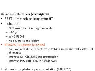 LN+ve prostate cancer (very high risk)
• EBRT + immediate Long term HT
• Indication:
   – PLN lower than iliac regional node
   – < 80 yr
   – WHO PS 0-1
   – No severe co-morbitidy
• RTOG 85-31 [Lawton JCO 2005]
   – Randomized phase III trial, RT to Pelvis + immediate HT vs RT + HT
     at relapse
   – Improve OS, CSS, MFS and progression
   – Improve PFS from 10% to 54% in 5yrs

• No role in prophylactic pelvic irradiation (EAU 2010)
 