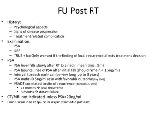 FU Post RT
•   History:
     – Psychological aspects
     – Signs of disease progression
     – Treatment related complication
•   Examination:
     – PSA
     – DRE
     – TRUS + bx: Only warrant if the finding of local recurrence affects treatment decision
•   PSA
     –    PSA level falls slowly after RT to a nadir (mean time : 9m)
     –    PSA bounce : rise of PSA after initial fall (should remain < 1.5ng/ml)
     –    Interval to reach nadir can be very long (up to 3 years)
     –    PSA nadir <0.5ng/ml asso with favorable outcome [Ray 2006]
     –    PSADT correlated to site of recurrence [Hancock JU1995]
           • 13 months  local recurrence
           • 3 months  distant failure
•   CT/MRI not indicated unless PSA>20ng/ml
•   Bone scan not require in asymptomatic patient
 