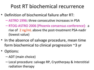 Post RT biochemical recurrence
• Definition of biochemical failure after RT:
  – ASTRO 1996: three consecutive increases in PSA
  – RTOG-ASTRO 2006 [Phoenix consensus conference]: a
    rise of 2 ng/mL above the post-treatment PSA-nadir
    (lowest value)
• In the absence of salvage procedure, mean time
  form biochemical to clinical progression ~3 yr
• Options:
  – ADT (main choice)
  – Local procedure: salvage RP, Cryotherpay & Interstitial
    radiation therapy
 