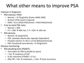 What other means to improve PSA
Improve in Diagnosis:
• PSA velocity: PSAV
     – Normal : < 0.75ng/ml/yr [Carter JAMA 1992]
     – At least 3 PSA result is required
     – PSAV = 0.5 x (PSA2-PSA1/time1 + PSA3-PSA2/time2)
•   Free-to-total PSA ratio:
     – Normal: > 20%
     – F:T < 10%  60% risk , F:T > 25%  10% risk
•   PSA density:
     –   Normal: <0.15ng/ml/ml
     –   PSA : prostate volume (dis: operator dependent)
     –   Prostate volume: H x W x L x 0.52 (Ellipsoid formula)
     –   PSA Transitional zone density: < 0.35ng/ml/ml
Disease monitoring:
• PSA doubling time (PSADT):
     –   Time taken for PSA to double (in years)
     –   < 5yr  suspicious of CaP
     –   In AS: intervene if PSADT < 2-3 yr
     –   After RP: < 6m  metastasis , > 12m  local recurrence
 