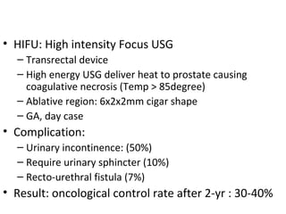 • HIFU: High intensity Focus USG
  – Transrectal device
  – High energy USG deliver heat to prostate causing
    coagulative necrosis (Temp > 85degree)
  – Ablative region: 6x2x2mm cigar shape
  – GA, day case
• Complication:
  – Urinary incontinence: (50%)
  – Require urinary sphincter (10%)
  – Recto-urethral fistula (7%)
• Result: oncological control rate after 2-yr : 30-40%
 