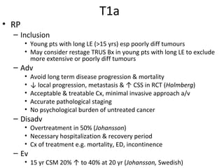 T1a
• RP
  – Inclusion
       • Young pts with long LE (>15 yrs) esp poorly diff tumours
       • May consider restage TRUS Bx in young pts with long LE to exclude
         more extensive or poorly diff tumours
  – Adv
       •   Avoid long term disease progression & mortality
       •   ↓ local progression, metastasis & ↑ CSS in RCT (Holmberg)
       •   Acceptable & treatable Cx, minimal invasive approach a/v
       •   Accurate pathological staging
       •   No psychological burden of untreated cancer
  – Disadv
       • Overtreatment in 50% (Johansson)
       • Necessary hospitalization & recovery period
       • Cx of treatment e.g. mortality, ED, incontinence
  – Ev
       • 15 yr CSM 20% ↑ to 40% at 20 yr (Johansson, Swedish)
 